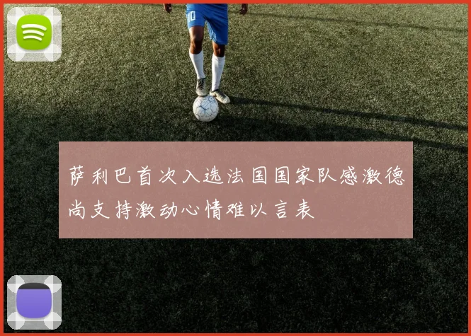 萨利巴首次入选法国国家队感激德尚支持激动心情难以言表