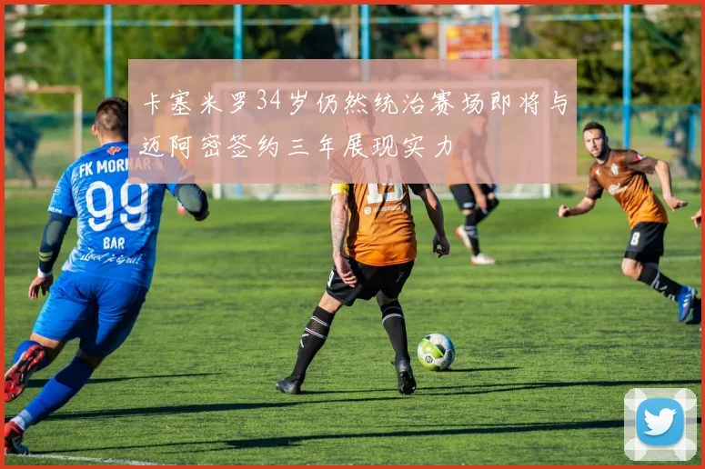 卡塞米罗34岁仍然统治赛场即将与迈阿密签约三年展现实力