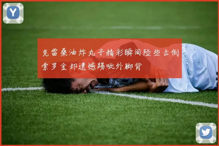 克雷桑油炸丸子精彩瞬间险些击倒索罗金却遗憾踢呲外脚背