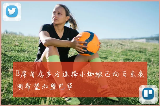 B席考虑多方选择小蜘蛛已向马竞表明希望加盟巴萨