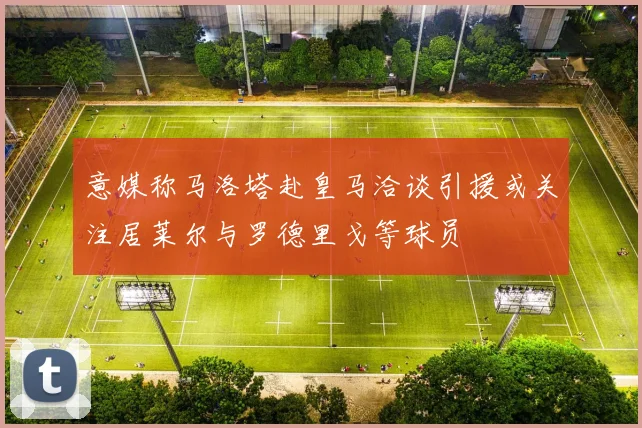 意媒称马洛塔赴皇马洽谈引援或关注居莱尔与罗德里戈等球员