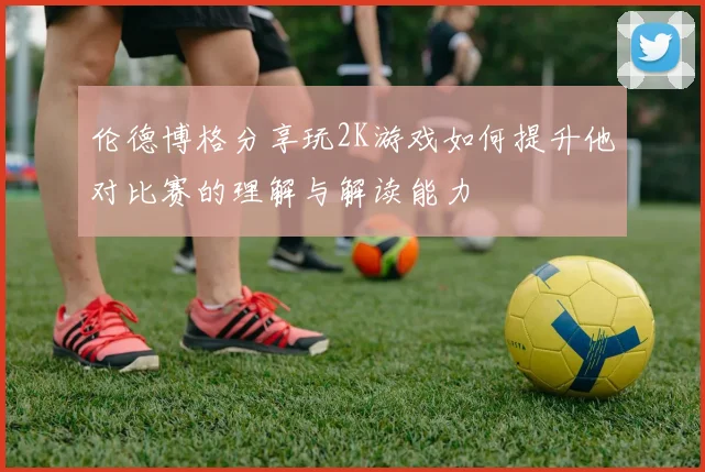 伦德博格分享玩2K游戏如何提升他对比赛的理解与解读能力
