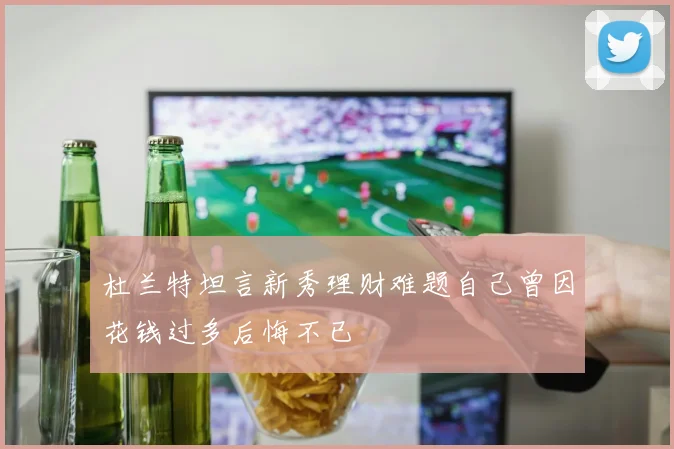 杜兰特坦言新秀理财难题自己曾因花钱过多后悔不已