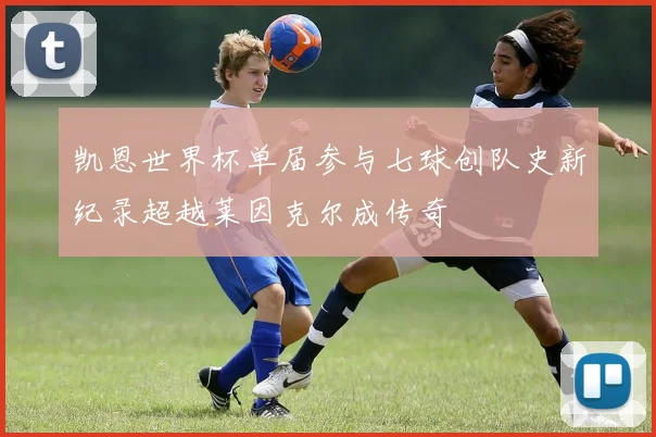 凯恩世界杯单届参与七球创队史新纪录超越莱因克尔成传奇
