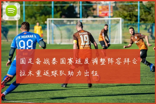 国足备战泰国赛适度调整阵容拜合拉木重返球队助力出征