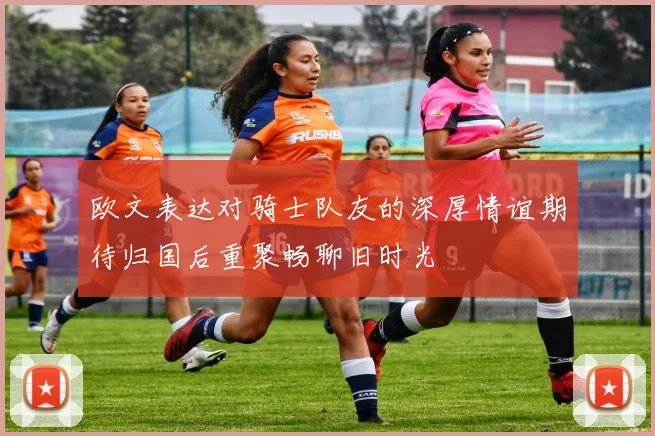 欧文表达对骑士队友的深厚情谊期待归国后重聚畅聊旧时光