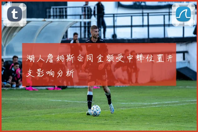湖人詹姆斯合同金额受中锋位置开支影响分析